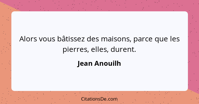 Alors vous bâtissez des maisons, parce que les pierres, elles, durent.... - Jean Anouilh