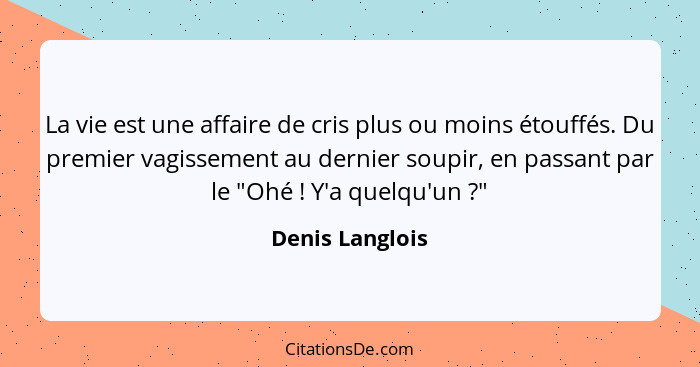 La vie est une affaire de cris plus ou moins étouffés. Du premier vagissement au dernier soupir, en passant par le "Ohé ! Y'a qu... - Denis Langlois