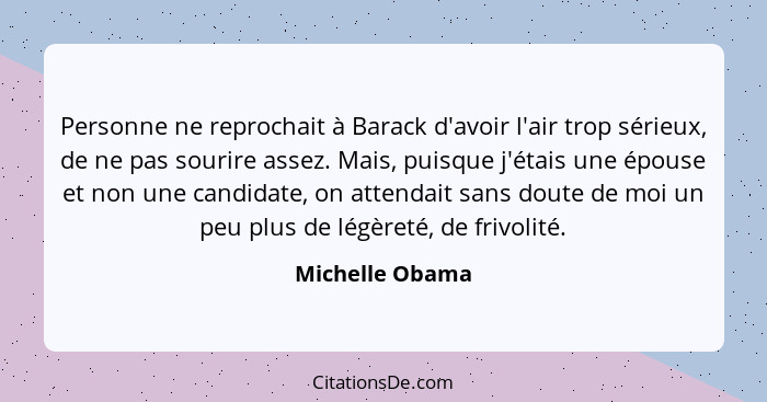 Personne ne reprochait à Barack d'avoir l'air trop sérieux, de ne pas sourire assez. Mais, puisque j'étais une épouse et non une cand... - Michelle Obama