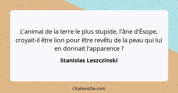 L'animal de la terre le plus stupide, l'âne d'Ésope, croyait-il être lion pour être revêtu de la peau qui lui en donnait l'app... - Stanislas Leszczinski