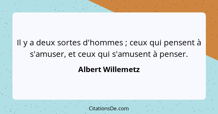 Il y a deux sortes d'hommes ; ceux qui pensent à s'amuser, et ceux qui s'amusent à penser.... - Albert Willemetz