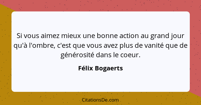 Si vous aimez mieux une bonne action au grand jour qu'à l'ombre, c'est que vous avez plus de vanité que de générosité dans le coeur.... - Félix Bogaerts