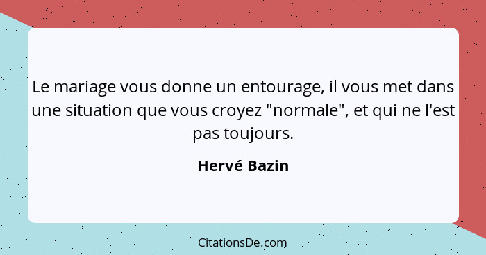 Le mariage vous donne un entourage, il vous met dans une situation que vous croyez "normale", et qui ne l'est pas toujours.... - Hervé Bazin