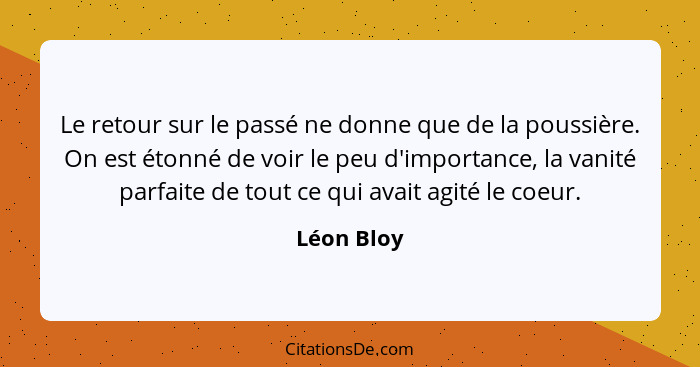 Le retour sur le passé ne donne que de la poussière. On est étonné de voir le peu d'importance, la vanité parfaite de tout ce qui avait ag... - Léon Bloy