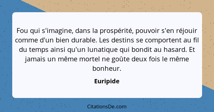 Fou qui s'imagine, dans la prospérité, pouvoir s'en réjouir comme d'un bien durable. Les destins se comportent au fil du temps ainsi qu'un... - Euripide