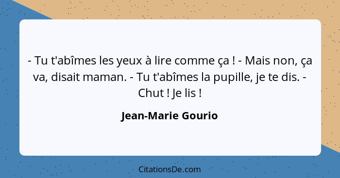 - Tu t'abîmes les yeux à lire comme ça ! - Mais non, ça va, disait maman. - Tu t'abîmes la pupille, je te dis. - Chut !... - Jean-Marie Gourio