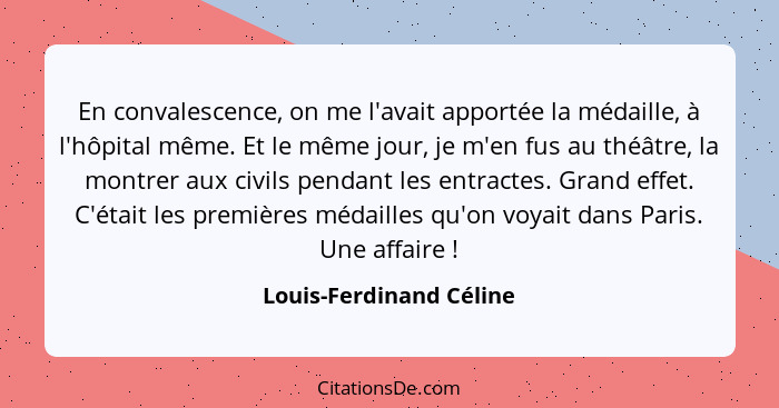 En convalescence, on me l'avait apportée la médaille, à l'hôpital même. Et le même jour, je m'en fus au théâtre, la montrer a... - Louis-Ferdinand Céline