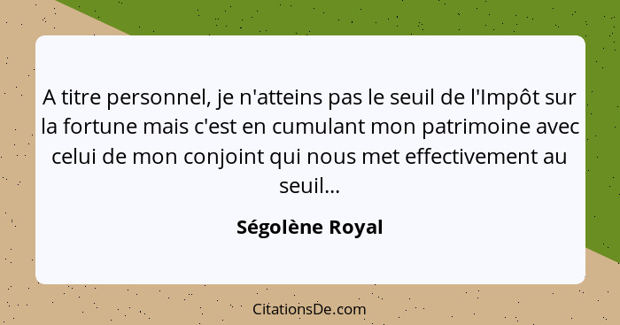 A titre personnel, je n'atteins pas le seuil de l'Impôt sur la fortune mais c'est en cumulant mon patrimoine avec celui de mon conjoi... - Ségolène Royal