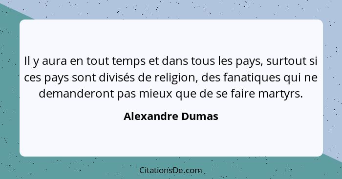 Il y aura en tout temps et dans tous les pays, surtout si ces pays sont divisés de religion, des fanatiques qui ne demanderont pas m... - Alexandre Dumas