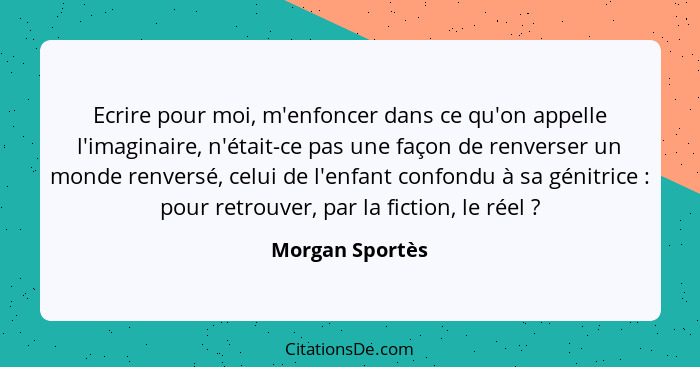 Ecrire pour moi, m'enfoncer dans ce qu'on appelle l'imaginaire, n'était-ce pas une façon de renverser un monde renversé, celui de l'e... - Morgan Sportès