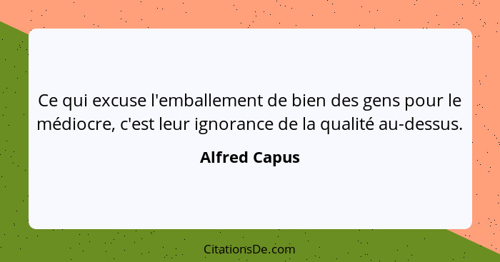 Ce qui excuse l'emballement de bien des gens pour le médiocre, c'est leur ignorance de la qualité au-dessus.... - Alfred Capus