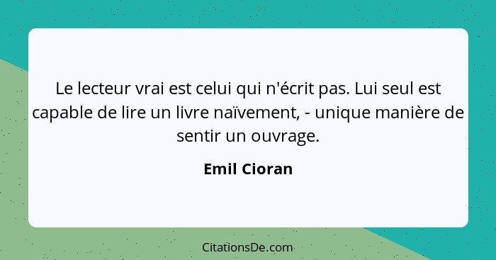 Le lecteur vrai est celui qui n'écrit pas. Lui seul est capable de lire un livre naïvement, - unique manière de sentir un ouvrage.... - Emil Cioran