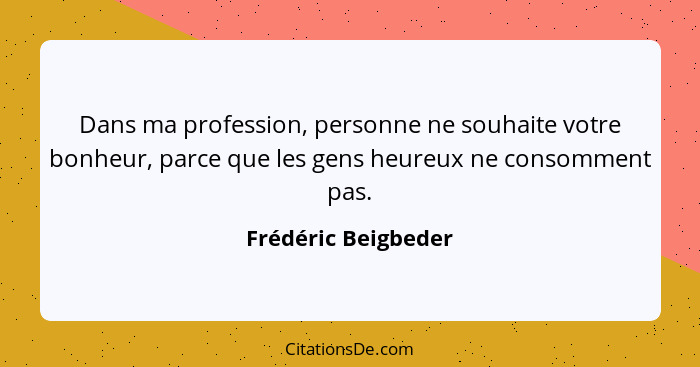Dans ma profession, personne ne souhaite votre bonheur, parce que les gens heureux ne consomment pas.... - Frédéric Beigbeder