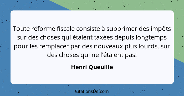 Toute réforme fiscale consiste à supprimer des impôts sur des choses qui étaient taxées depuis longtemps pour les remplacer par des n... - Henri Queuille