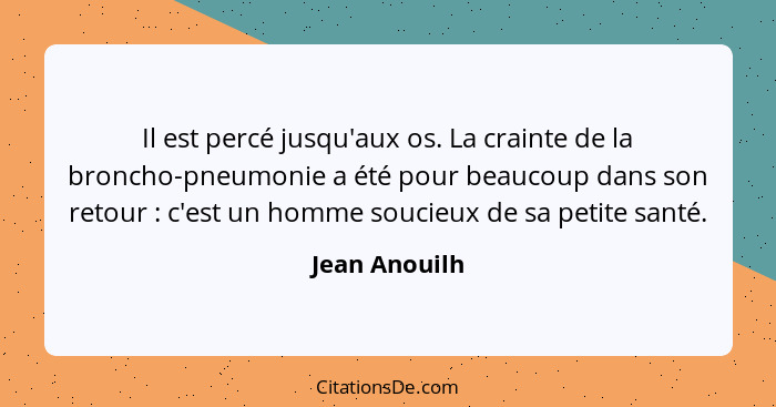 Il est percé jusqu'aux os. La crainte de la broncho-pneumonie a été pour beaucoup dans son retour : c'est un homme soucieux de sa... - Jean Anouilh