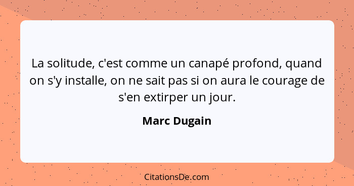 La solitude, c'est comme un canapé profond, quand on s'y installe, on ne sait pas si on aura le courage de s'en extirper un jour.... - Marc Dugain