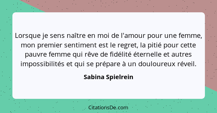 Lorsque je sens naître en moi de l'amour pour une femme, mon premier sentiment est le regret, la pitié pour cette pauvre femme qui... - Sabina Spielrein