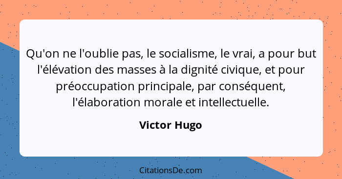 Qu'on ne l'oublie pas, le socialisme, le vrai, a pour but l'élévation des masses à la dignité civique, et pour préoccupation principale,... - Victor Hugo