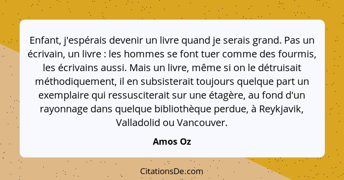 Enfant, j'espérais devenir un livre quand je serais grand. Pas un écrivain, un livre : les hommes se font tuer comme des fourmis, les é... - Amos Oz