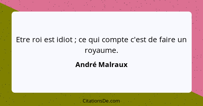 Etre roi est idiot ; ce qui compte c'est de faire un royaume.... - André Malraux