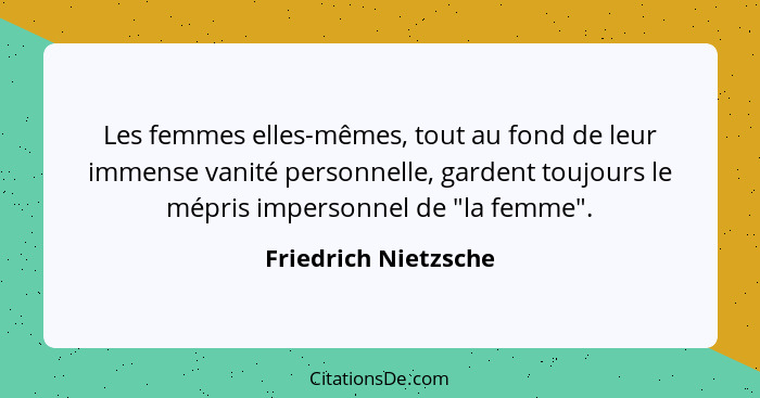 Les femmes elles-mêmes, tout au fond de leur immense vanité personnelle, gardent toujours le mépris impersonnel de "la femme".... - Friedrich Nietzsche