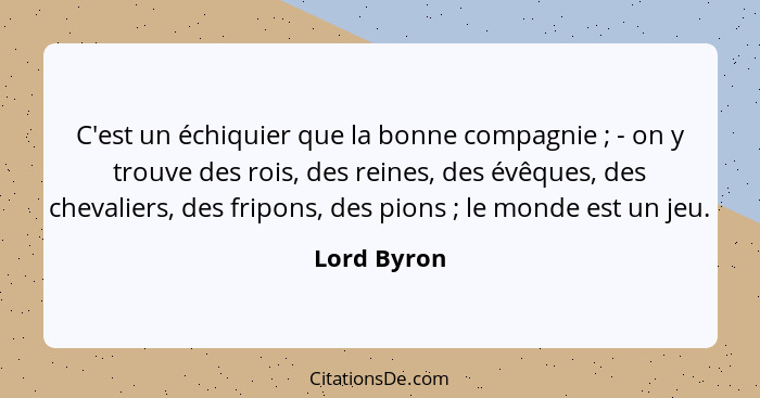C'est un échiquier que la bonne compagnie ; - on y trouve des rois, des reines, des évêques, des chevaliers, des fripons, des pions&... - Lord Byron