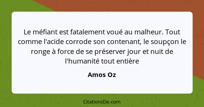 Le méfiant est fatalement voué au malheur. Tout comme l'acide corrode son contenant, le soupçon le ronge à force de se préserver jour et nui... - Amos Oz