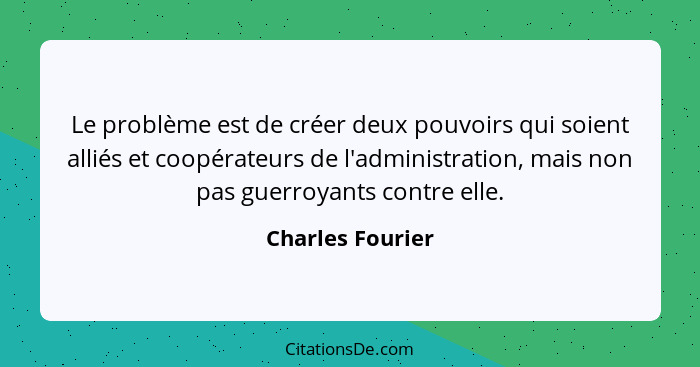 Le problème est de créer deux pouvoirs qui soient alliés et coopérateurs de l'administration, mais non pas guerroyants contre elle.... - Charles Fourier