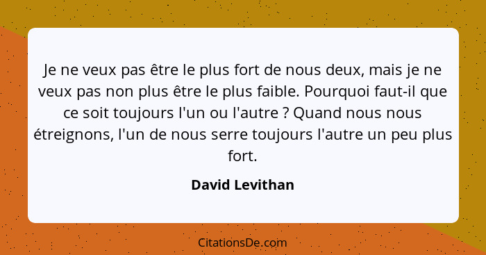 Je ne veux pas être le plus fort de nous deux, mais je ne veux pas non plus être le plus faible. Pourquoi faut-il que ce soit toujour... - David Levithan