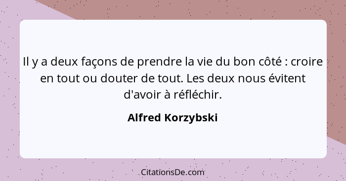 Il y a deux façons de prendre la vie du bon côté : croire en tout ou douter de tout. Les deux nous évitent d'avoir à réfléchir... - Alfred Korzybski