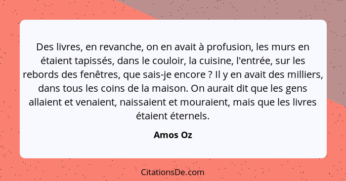 Des livres, en revanche, on en avait à profusion, les murs en étaient tapissés, dans le couloir, la cuisine, l'entrée, sur les rebords des f... - Amos Oz