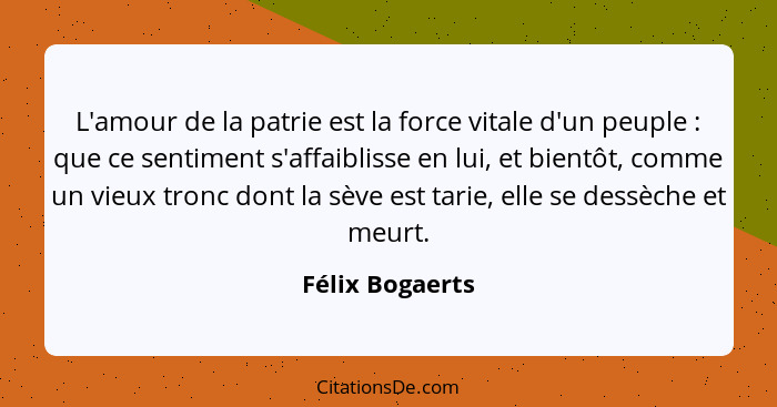 L'amour de la patrie est la force vitale d'un peuple : que ce sentiment s'affaiblisse en lui, et bientôt, comme un vieux tronc d... - Félix Bogaerts