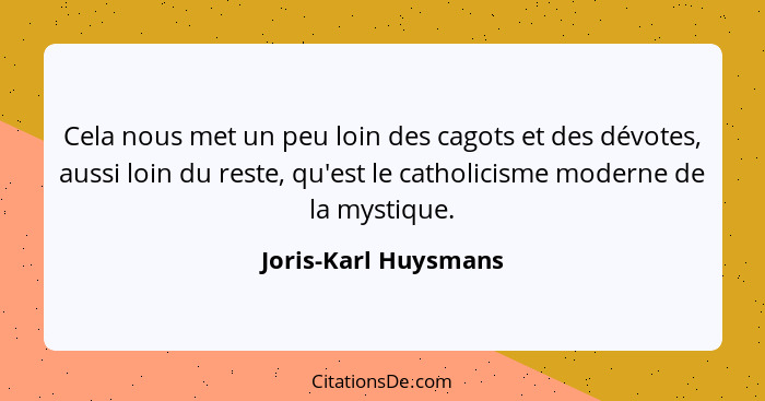 Cela nous met un peu loin des cagots et des dévotes, aussi loin du reste, qu'est le catholicisme moderne de la mystique.... - Joris-Karl Huysmans