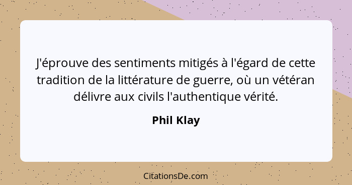 J'éprouve des sentiments mitigés à l'égard de cette tradition de la littérature de guerre, où un vétéran délivre aux civils l'authentique... - Phil Klay