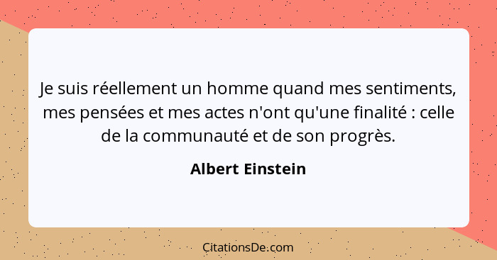 Je suis réellement un homme quand mes sentiments, mes pensées et mes actes n'ont qu'une finalité : celle de la communauté et de... - Albert Einstein