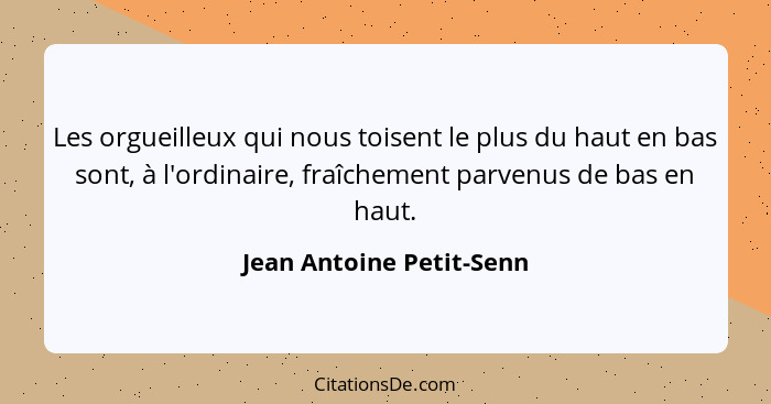 Les orgueilleux qui nous toisent le plus du haut en bas sont, à l'ordinaire, fraîchement parvenus de bas en haut.... - Jean Antoine Petit-Senn