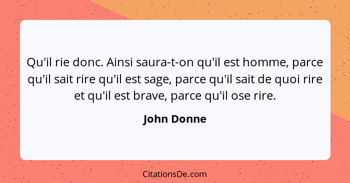 Qu'il rie donc. Ainsi saura-t-on qu'il est homme, parce qu'il sait rire qu'il est sage, parce qu'il sait de quoi rire et qu'il est brave,... - John Donne