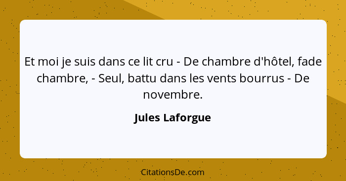 Et moi je suis dans ce lit cru - De chambre d'hôtel, fade chambre, - Seul, battu dans les vents bourrus - De novembre.... - Jules Laforgue