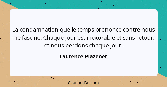 La condamnation que le temps prononce contre nous me fascine. Chaque jour est inexorable et sans retour, et nous perdons chaque jo... - Laurence Plazenet