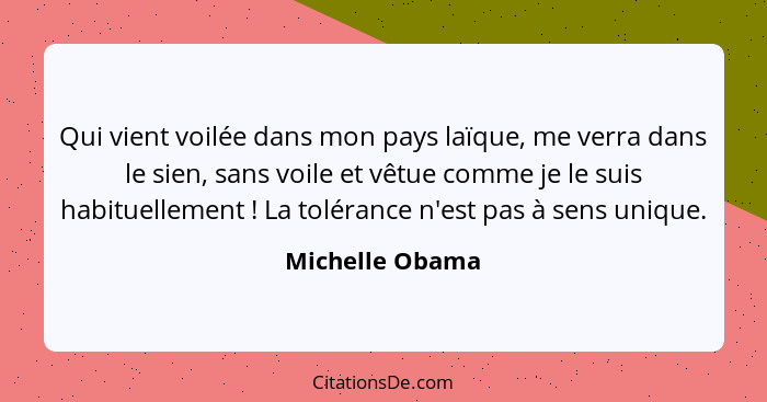 Qui vient voilée dans mon pays laïque, me verra dans le sien, sans voile et vêtue comme je le suis habituellement ! La tolérance... - Michelle Obama