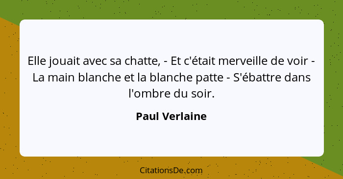 Elle jouait avec sa chatte, - Et c'était merveille de voir - La main blanche et la blanche patte - S'ébattre dans l'ombre du soir.... - Paul Verlaine