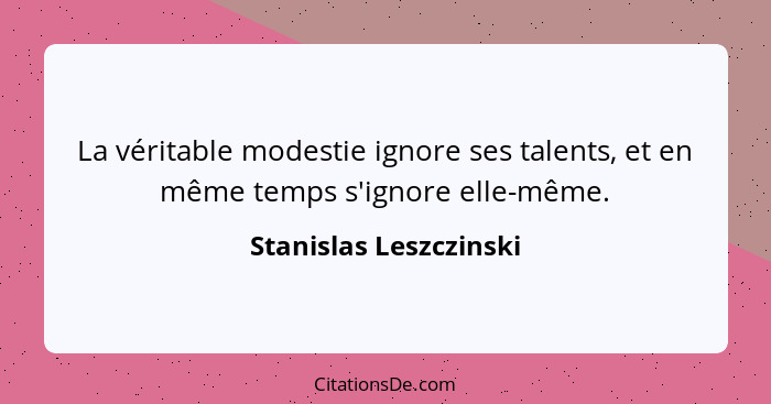 La véritable modestie ignore ses talents, et en même temps s'ignore elle-même.... - Stanislas Leszczinski