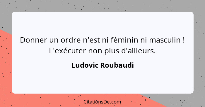 Donner un ordre n'est ni féminin ni masculin ! L'exécuter non plus d'ailleurs.... - Ludovic Roubaudi