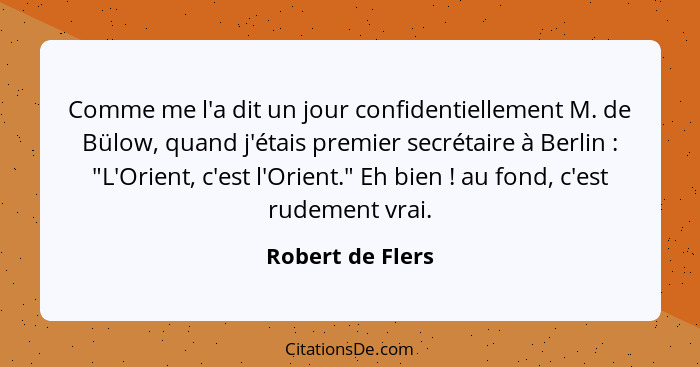 Comme me l'a dit un jour confidentiellement M. de Bülow, quand j'étais premier secrétaire à Berlin : "L'Orient, c'est l'Orient.... - Robert de Flers