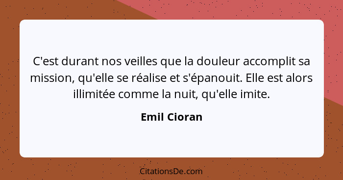 C'est durant nos veilles que la douleur accomplit sa mission, qu'elle se réalise et s'épanouit. Elle est alors illimitée comme la nuit,... - Emil Cioran