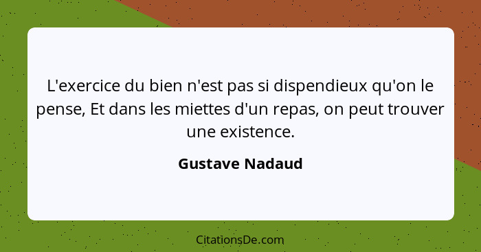 L'exercice du bien n'est pas si dispendieux qu'on le pense, Et dans les miettes d'un repas, on peut trouver une existence.... - Gustave Nadaud