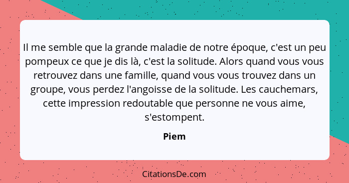 Il me semble que la grande maladie de notre époque, c'est un peu pompeux ce que je dis là, c'est la solitude. Alors quand vous vous retrouvez d... - Piem