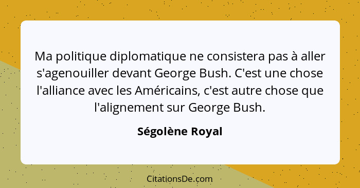 Ma politique diplomatique ne consistera pas à aller s'agenouiller devant George Bush. C'est une chose l'alliance avec les Américains,... - Ségolène Royal