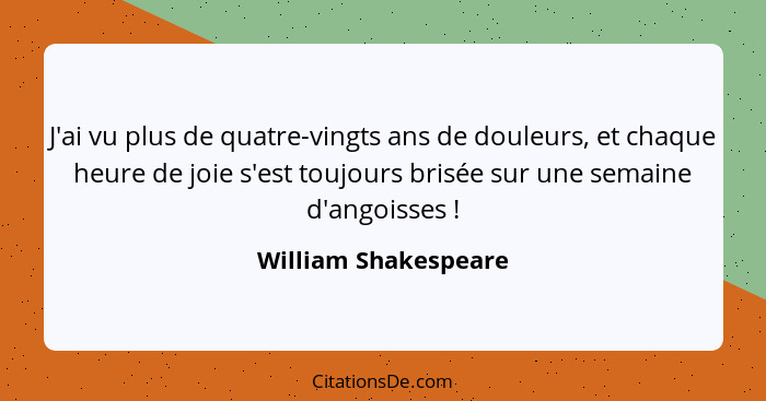 J'ai vu plus de quatre-vingts ans de douleurs, et chaque heure de joie s'est toujours brisée sur une semaine d'angoisses !... - William Shakespeare