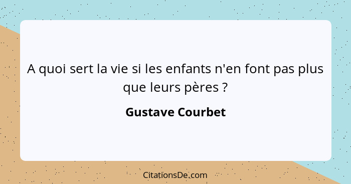 A quoi sert la vie si les enfants n'en font pas plus que leurs pères ?... - Gustave Courbet